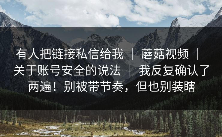 有人把链接私信给我 ｜ 蘑菇视频 ｜ 关于账号安全的说法 ｜ 我反复确认了两遍！别被带节奏，但也别装瞎