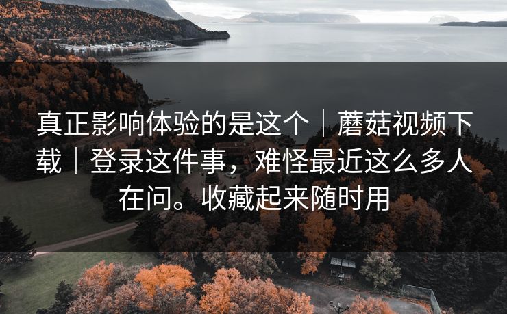 真正影响体验的是这个｜蘑菇视频下载｜登录这件事，难怪最近这么多人在问。收藏起来随时用