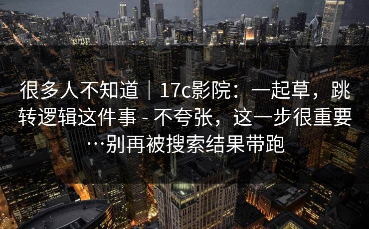 很多人不知道｜17c影院：一起草，跳转逻辑这件事 - 不夸张，这一步很重要…别再被搜索结果带跑
