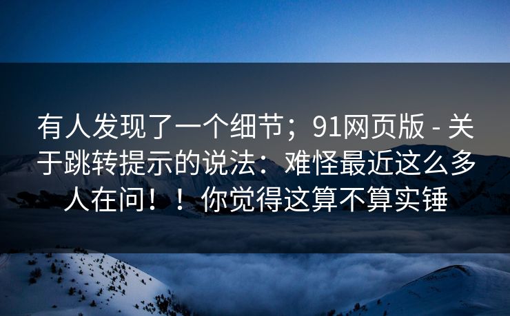 有人发现了一个细节；91网页版 - 关于跳转提示的说法：难怪最近这么多人在问！！你觉得这算不算实锤