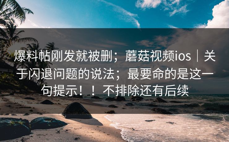 爆料帖刚发就被删；蘑菇视频ios｜关于闪退问题的说法；最要命的是这一句提示！！不排除还有后续