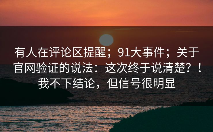 有人在评论区提醒；91大事件；关于官网验证的说法：这次终于说清楚？！我不下结论，但信号很明显