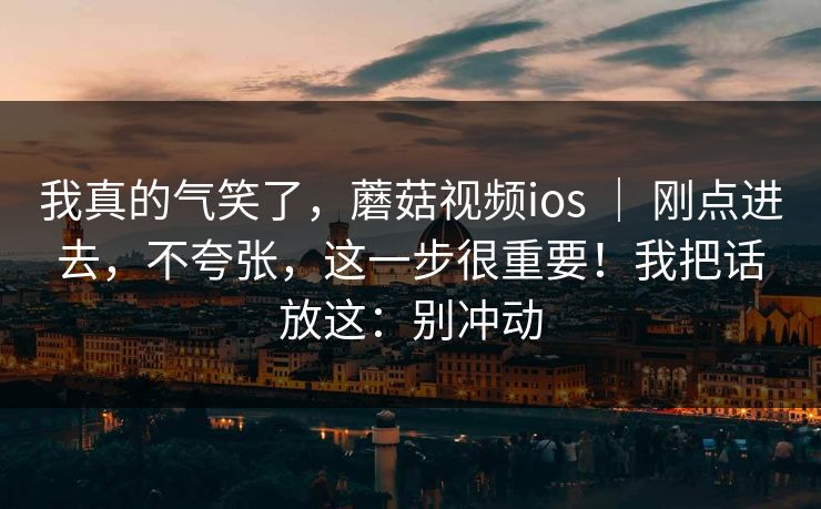 我真的气笑了,蘑菇视频ios | 刚点进去,不夸张,这一步很重要!我把话放这:别冲动 我真的气笑了,蘑菇视频ios | 刚点进去,不夸张,这一步很重要!我把话放这:别冲动
