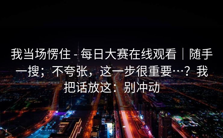 我当场愣住 - 每日大赛在线观看|随手一搜;不夸张,这一步很重要…?我把话放这:别冲动 我当场愣住 - 每日大赛在线观看|随手一搜;不夸张,这一步很重要…?我把话放这:别冲动