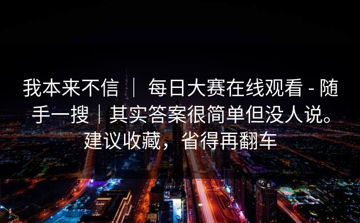我本来不信 ｜ 每日大赛在线观看 - 随手一搜｜其实答案很简单但没人说。建议收藏，省得再翻车